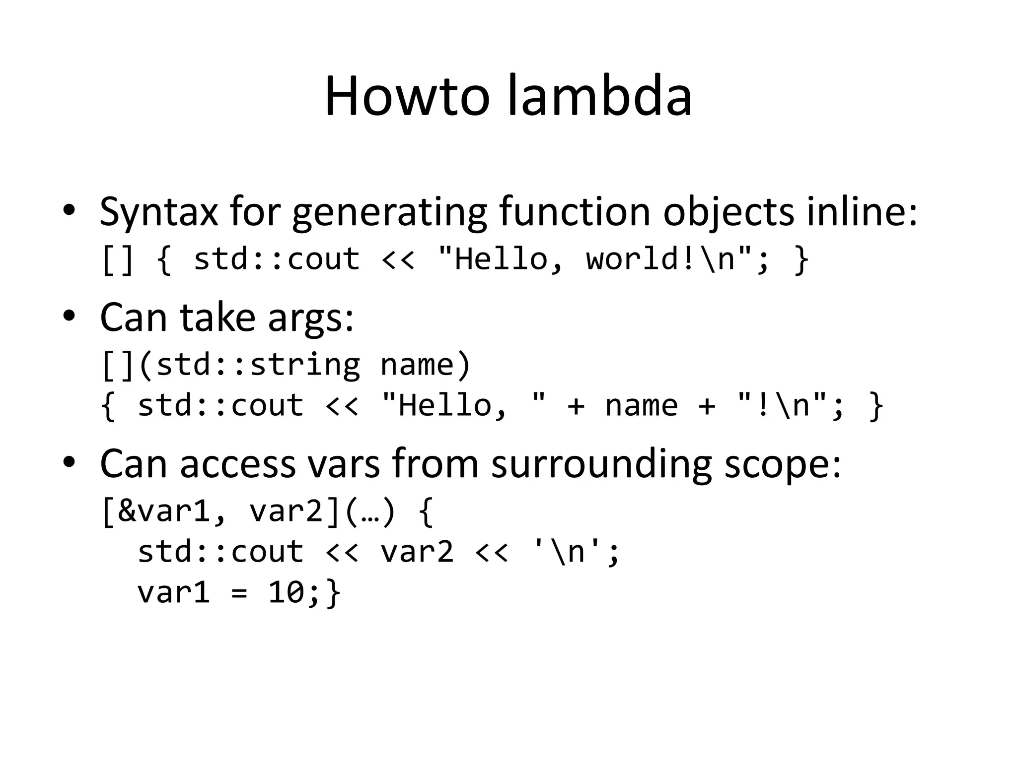 Howto lambda
• Syntax for generating function objects inline:
[] { std::cout << "Hello, world!n"; }
• Can take args:
[](std::string name)
{ std::cout << "Hello, " + name + "!n"; }
• Can access vars from surrounding scope:
[&var1, var2](…) {
std::cout << var2 << 'n';
var1 = 10;}
 