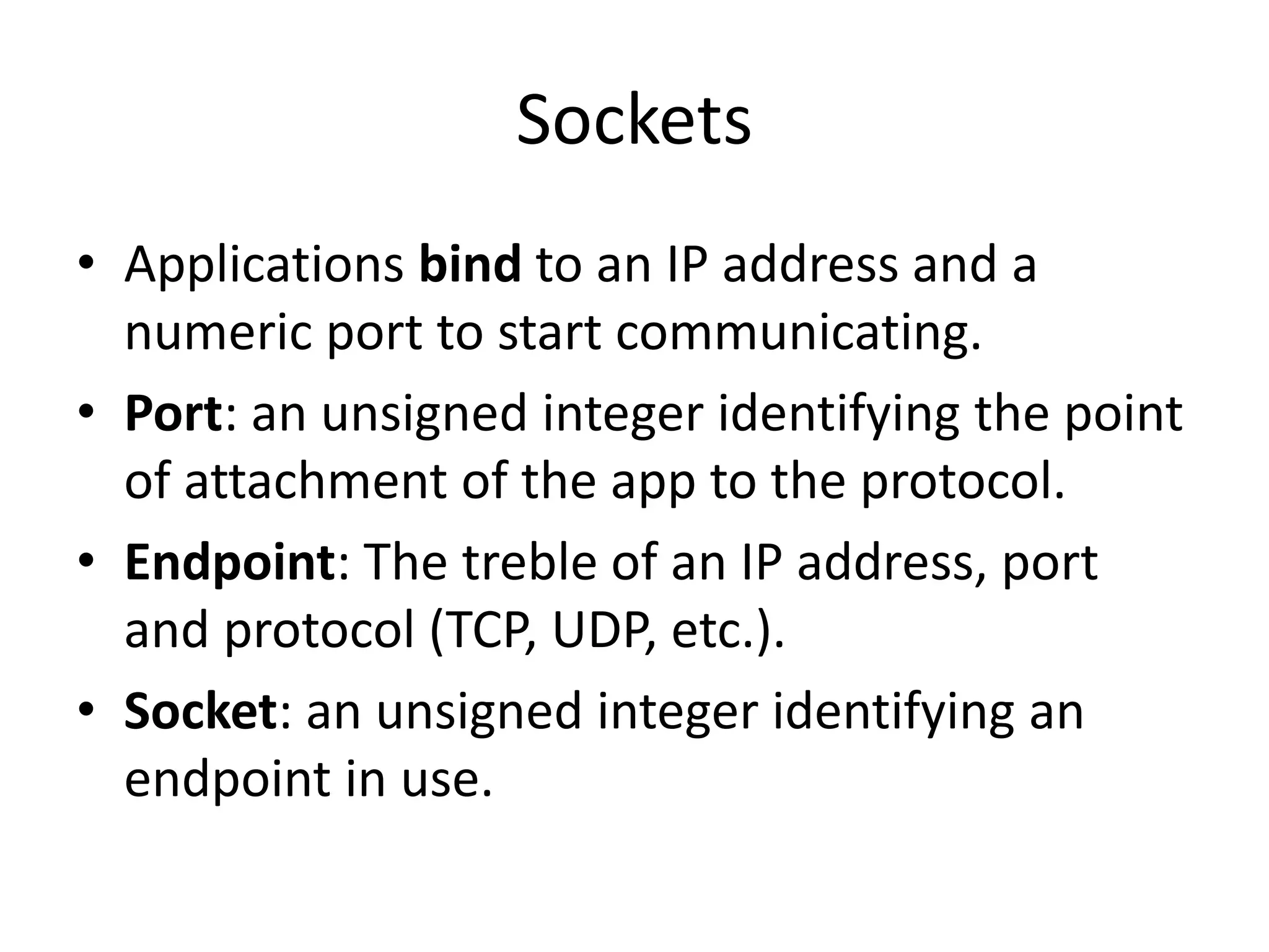 Sockets
• Applications bind to an IP address and a
numeric port to start communicating.
• Port: an unsigned integer identifying the point
of attachment of the app to the protocol.
• Endpoint: The treble of an IP address, port
and protocol (TCP, UDP, etc.).
• Socket: an unsigned integer identifying an
endpoint in use.
 