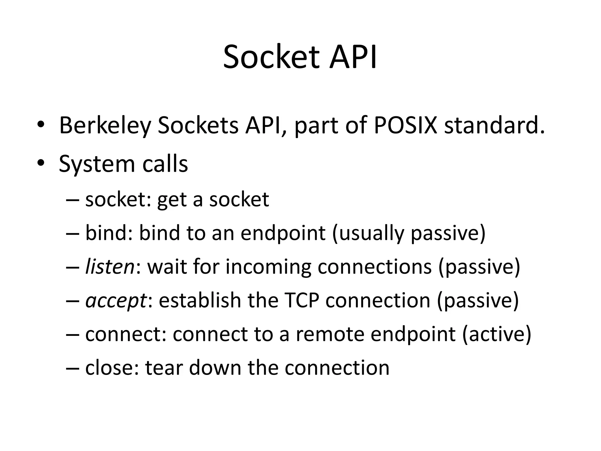 Socket API
• Berkeley Sockets API, part of POSIX standard.
• System calls
– socket: get a socket
– bind: bind to an endpoint (usually passive)
– listen: wait for incoming connections (passive)
– accept: establish the TCP connection (passive)
– connect: connect to a remote endpoint (active)
– close: tear down the connection
 