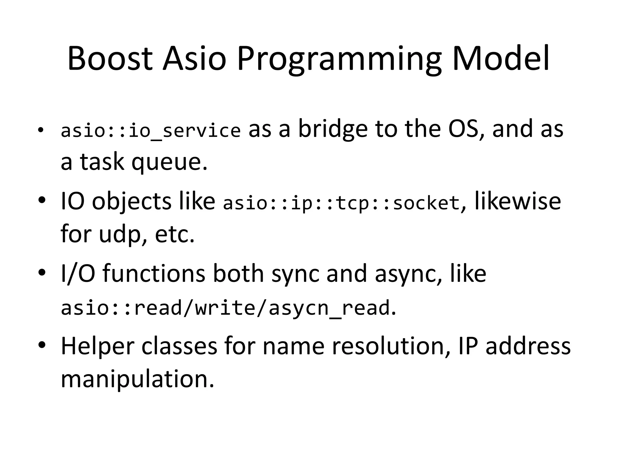 Boost Asio Programming Model
• asio::io_service as a bridge to the OS, and as
a task queue.
• IO objects like asio::ip::tcp::socket, likewise
for udp, etc.
• I/O functions both sync and async, like
asio::read/write/asycn_read.
• Helper classes for name resolution, IP address
manipulation.
 