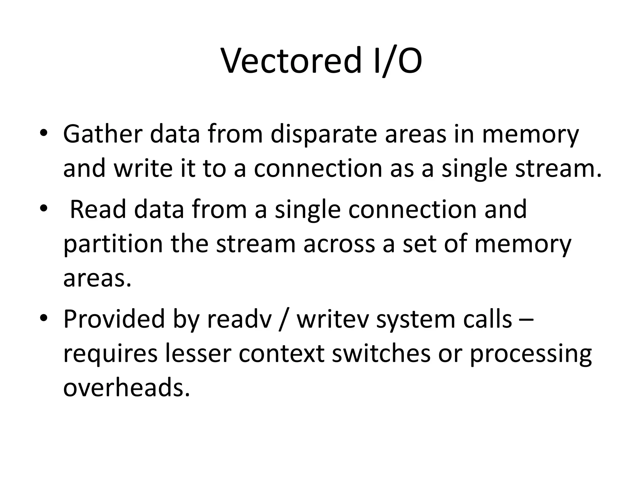 Vectored I/O
• Gather data from disparate areas in memory
and write it to a connection as a single stream.
• Read data from a single connection and
partition the stream across a set of memory
areas.
• Provided by readv / writev system calls –
requires lesser context switches or processing
overheads.
 