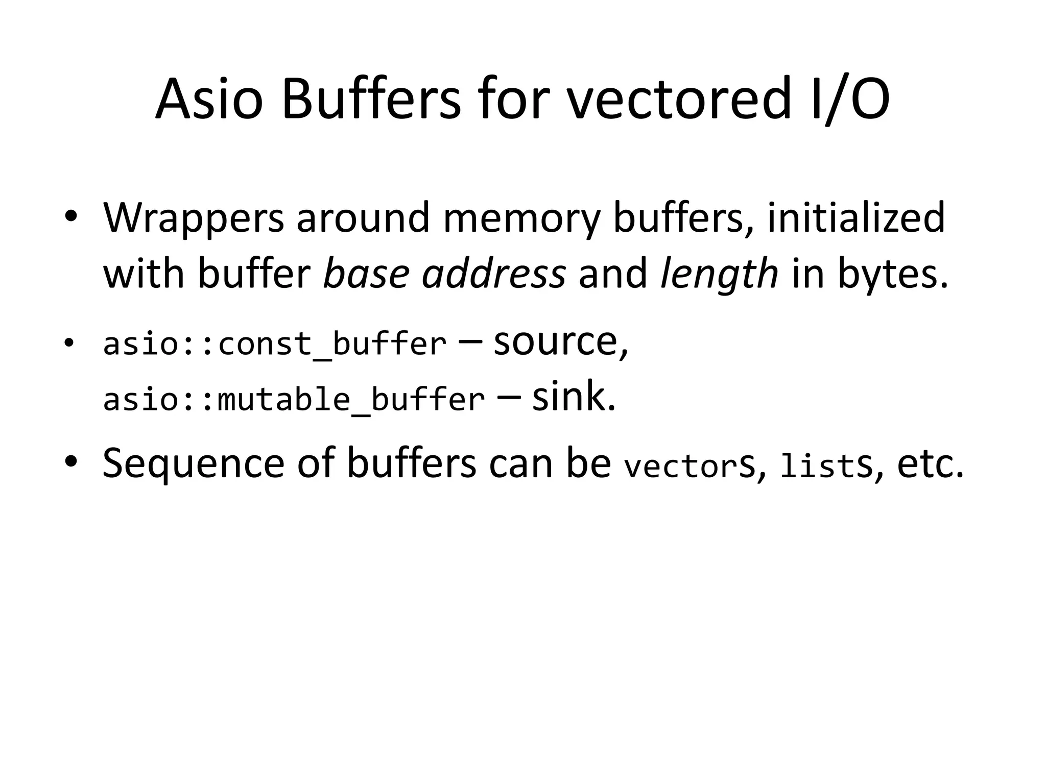 Asio Buffers for vectored I/O
• Wrappers around memory buffers, initialized
with buffer base address and length in bytes.
• asio::const_buffer – source,
asio::mutable_buffer – sink.
• Sequence of buffers can be vectors, lists, etc.
 