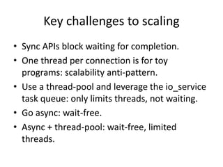 Key challenges to scaling
• Sync APIs block waiting for completion.
• One thread per connection is for toy
programs: scalability anti-pattern.
• Use a thread-pool and leverage the io_service
task queue: only limits threads, not waiting.
• Go async: wait-free.
• Async + thread-pool: wait-free, limited
threads.
 