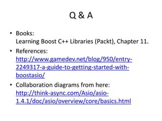 Q & A
• Books:
Learning Boost C++ Libraries (Packt), Chapter 11.
• References:
http://www.gamedev.net/blog/950/entry-
2249317-a-guide-to-getting-started-with-
boostasio/
• Collaboration diagrams from here:
http://think-async.com/Asio/asio-
1.4.1/doc/asio/overview/core/basics.html
 