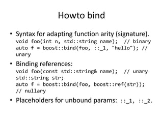 Howto bind
• Syntax for adapting function arity (signature).
void foo(int n, std::string name); // binary
auto f = boost::bind(foo, ::_1, "hello"); //
unary
• Binding references:
void foo(const std::string& name); // unary
std::string str;
auto f = boost::bind(foo, boost::ref(str));
// nullary
• Placeholders for unbound params: ::_1, ::_2.
 