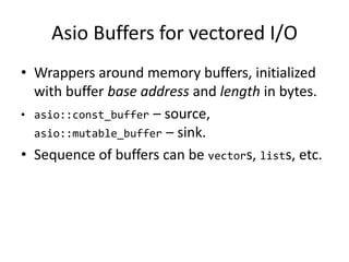 Asio Buffers for vectored I/O
• Wrappers around memory buffers, initialized
with buffer base address and length in bytes.
• asio::const_buffer – source,
asio::mutable_buffer – sink.
• Sequence of buffers can be vectors, lists, etc.
 