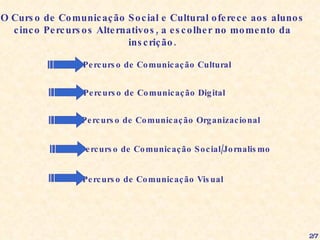 O Curso de Comunicação Social e Cultural oferece aos alunos cinco Percursos Alternativos, a escolher no momento da inscrição. Percurso de Comunicação Cultural Percurso de Comunicação Digital Percurso de Comunicação Organizacional Percurso de Comunicação Social/Jornalismo Percurso de Comunicação Visual 2/7 