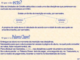 O que são  ects? São as Unidades de Crédito atribuídas a cada uma das disciplinas que pertencem ao  currículo da Licenciatura em CSC. minímo máximo Existe um limite de inscrição em ects, por semestre. 10 ects 36 ects A propina de cada aluno é calculada de acordo com o total de ects aos quais se encontra inscrito, por semestre. O que é a  Palavra Chave? Entregue ao aluno no momento da inscrição nas disciplinas. Necessária para que o aluno possa ter acesso à página de aluno, na qual pode consultar  as notas, fazer requerimentos, etc. Para efectuar as inscrições,  on line , nas disciplinas a partir do próximo ano lectivo. Se o aluno perder  a  Palavra Chave  terá de pagar  uma segunda via, na  Tesouraria, e,  com o recibo de pagamento, levantar a mesma no Secretariado de Curso. 5/7 