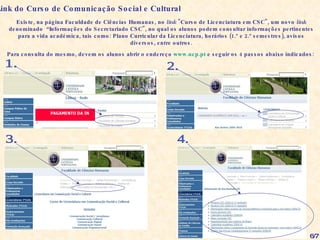 Existe, na página Faculdade de Ciências Humanas, no  link  "Curso de Licenciatura em CSC", um novo  link  denominado  “Informações do Secretariado CSC", no qual os alunos podem consultar informações pertinentes para a vida académica, tais como: Plano Curricular da Licenciatura, horários (1.º e 2.º semestres), avisos diversos, entre outros. Para consulta do mesmo, devem os alunos abrir o endereço  www.ucp.pt  e seguir os 4 passos abaixo indicados: Link do Curso de Comunicação Social e Cultural 1. 2. 3. 4. 6/7 