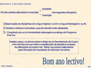 Alterações à inscrição inicial.   Só são aceites alterações à inscrição Reprovação às disciplinas de Língua Inglesa I ou III e Língua Estrangeira I ou III; Razões médicas imprevistas, quando devidamente atestadas; Frequência de uma Universidade estrangeira ao abrigo do Programa Eramus. 2. 3. 1. anulação inscrição nas seguintes situações: Bom ano lectivo! Fátima Mergulhão 7/7 Nestes casos, os alunos devem dirigir-se ao Secretariado de Curso,  a fim de lhes ser permitida a substituição da disciplina anulada.  As alterações só podem ser  feitas nos prazos estipulados  pela Direcção da Faculdade de Ciências Humanas. 