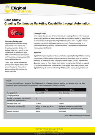 www.digitalalchemy.asia © Digital Alchemy Limited. All rights reserved.
Case Study:
Creating Continuous Marketing Capability through Automation
Company Background
Challenges Faced
Approach
In the rapidly changing and dynamic telecommunication industry, creating efficiency in the campaign
development process has always been a challenge. Constantly looking for opportunities to enhance
its marketing activities, Virgin Mobile sought to move away from manual campaign execution to a fully
automated environment. This would provide for a continuous marketing capability to enable marketing
campaigns to be implemented more quickly and efficiently.
Digital Alchemy developed a continuous marketing capability for Virgin Mobile enabling campaigns to
be automated and free up the internal resources to focus on customer marketing. To establish an initial
campaign capability, Digital Alchemy implemented a Quickstart project for Virgin Mobile. Virgin Mobile
has a number of initiatives required to address business critical challenges and future growth within its
customer base. Digital Alchemy will continue to lead Virgin Mobile in this journey today and beyond.
Virgin Mobile Australia is a leading
consumer-focused mobile and broadband
provider. Kicking off in October 2000
with a handful of staff and a whole lot of
ambition, Virgin Mobile immediately made
an impact with fresh, innovative products
and the trademark Virgin service. Some
things never change.
As of right now, Virgin Mobile Australia
can proudly boast of flagship retail outlets
across the country, 1000s of partner
outlets, fun-loving staff and over one
million awesome Members.
Results
Improved process efficiency allows the Virgin Mobile analysts to focus on customer selection and targeting rather than data
processing. More campaigns can be implemented in less time through automation capability.
Results
Pre Post
Campaign tool Cognos/ SQL Unica Campaign
Campaign Analyst 1 1
Number of campaigns built in last 12
months
20 100
Campaign build time* 	 10 hrs 	 5 hrs
Performance tuning and QA Difficult for reuse and QA by
others
Auditable, reusable templates, Unica
segments built for performance tuning
Process efficiency Manual Automated
*does not include briefing and creatives
 