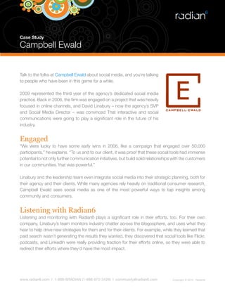 Case Study

Campbell Ewald


Talk to the folks at Campbell Ewald about social media, and you’re talking
to people who have been in this game for a while.

2009 represented the third year of the agency’s dedicated social media
practice. Back in 2006, the firm was engaged on a project that was heavily
focused in online channels, and David Linabury – now the agency’s SVP
and Social Media Director – was convinced That interactive and social
communications were going to play a significant role in the future of his
industry.


Engaged
“We were lucky to have some early wins in 2006, like a campaign that engaged over 50,000
participants,” he explains. “To us and to our client, it was proof that these social tools had immense
potential to not only further communication initiatives, but build solid relationships with the customers
in our communities. that was powerful.”

Linabury and the leadership team even integrate social media into their strategic planning, both for
their agency and their clients. While many agencies rely heavily on traditional consumer research,
Campbell Ewald sees social media as one of the most powerful ways to tap insights among
community and consumers.


Listening with Radian6
Listening and monitoring with Radian6 plays a significant role in their efforts, too. For their own
company, Linabury’s team monitors industry chatter across the blogosphere, and uses what they
hear to help drive new strategies for them and for their clients. For example, while they learned that
paid search wasn’t generating the results they wanted, they discovered that social tools like Flickr,
podcasts, and LinkedIn were really providing traction for their efforts online, so they were able to
redirect their efforts where they’d have the most impact.




www.radian6.com | 1-888-6RADIAN (1-888-672-3426) | community@radian6.com              Copyright © 2010 - Radian6
 