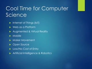 Cool Time for Computer
Science
 Internet of Things (IoT)
 Web as a Platform
 Augmented & Virtual Reality
 Mobile
 Maker Movement
 Open Source
 Low/No Cost of Entry
 Artificial Intelligence & Robotics
 