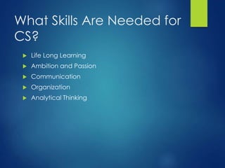 What Skills Are Needed for
CS?
 Life Long Learning
 Ambition and Passion
 Communication
 Organization
 Analytical Thinking
 