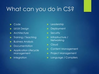 What can you do in CS?
 Code
 UI/UX Design
 Architecture
 Training / Teaching
 Business Analysis
 Documentation
 Application Lifecycle
Management
 Integration
 Leadership
 Deployment
 Security
 Infrastructure /
Networking
 Cloud
 Content Management
 Project Management
 Language / Compilers
 