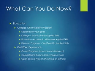 What Can You Do Now?
 Education
 College OR University Program
 Depends on your goals
 College – Practical and Applied Skills
 University – Academic with some Applied Skills
 Diploma Programs – Tool Specific Applied Skills
 Get REAL Experience
 Co-op Programs (coop.cs.umanitoba.ca)
 Competitions (ludum dare, Imagine Cup)
 Open Source Projects (Anything on Github)
 
