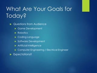 What Are Your Goals for
Today?
 Questions from Audience
 Game Development
 Robotics
 Coding Language
 Software Development
 Artificial Intelligence
 Computer Engineering / Electrical Engineer
 Expectations?
 