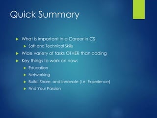Quick Summary
 What is important in a Career in CS
 Soft and Technical Skills
 Wide variety of tasks OTHER than coding
 Key things to work on now:
 Education
 Networking
 Build, Share, and Innovate (i.e. Experience)
 Find Your Passion
 