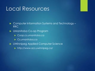 Local Resources
 Computer Information Systems and Technology –
RRC
 UManitoba Co-op Program
 Coop.cs.umanitoba.ca
 Cs.umanitoba.ca
 UWinnipeg Applied Computer Science
 http://www.acs.uwinnipeg.ca/
 