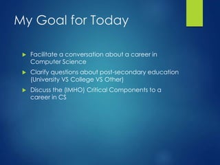 My Goal for Today
 Facilitate a conversation about a career in
Computer Science
 Clarify questions about post-secondary education
(University VS College VS Other)
 Discuss the (IMHO) Critical Components to a
career in CS
 