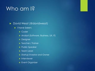 Who am I?
 David Wesst (@davidwesst)
 I have been:
 Coder
 Analyst (Software, Business, UX, IT)
 Designer
 Teacher / Trainer
 Public Speaker
 Team Lead
 Startup Investor and Owner
 Interviewer
 Event Organizer
 