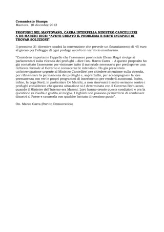 Comunicato Stampa
Mantova, 10 dicembre 2012

PROFUGHI NEL MANTOVANO, CARRA INTERPELLA MINISTRO CANCELLIERI
A DE MARCHI DICE: “AVETE CREATO IL PROBLEMA E SIETE INCAPACI DI
TROVAR SOLUZIONI”

Il prossimo 31 dicembre scadrà la convenzione che prevede un finanziamento di 45 euro
al giorno per l'alloggio di ogni profugo accolto in territorio mantovano.

“Considero importante l'appello che l'assessore provinciale Elena Magri rivolge ai
parlamentari sulla vicenda dei profughi – dice l’on. Marco Carra - A questo proposito ho
già contattato l'assessore per visionare tutto il materiale necessario per predisporre una
richiesta formale al Governo e conoscerne le intenzioni. Ho già presentato
un'interrogazione urgente al Ministro Cancellieri per chiedere attenzione sulla vicenda,
per rifinanziare la permanenza dei profughi e, soprattutto, per accompagnare la loro
permanenza con veri e propri programmi di inserimento per renderli autonomi. Invito,
infine, la Lega Nord, in particolare De Marchi, a non riservarci il solito sermone contro i
profughi considerato che questa situazione si è determinata con il Governo Berlusconi,
quando il Ministro dell'Interno era Maroni. Loro hanno creato queste condizioni e ora la
questione va risolta e gestita al meglio. I leghisti non possono permettersi di combinare
disastri al Paese e cavarsela con qualche battuta di pessimo gusto”.

On. Marco Carra (Partito Democratico)
 