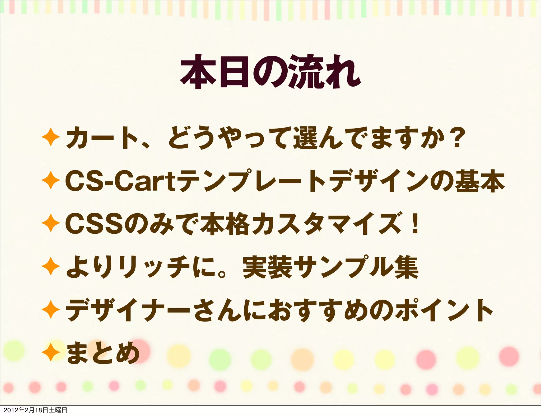 本日の流れ
       ✦ カート、どうやって選んでますか？
       ✦ CS-Cartテンプレートデザインの基本
       ✦ CSSのみで本格カスタマイズ！
       ✦ よりリッチに。実装サンプル集
       ✦ デザイナーさんにおすすめのポイント
       ✦ まとめ

2012年2月18日土曜日
 