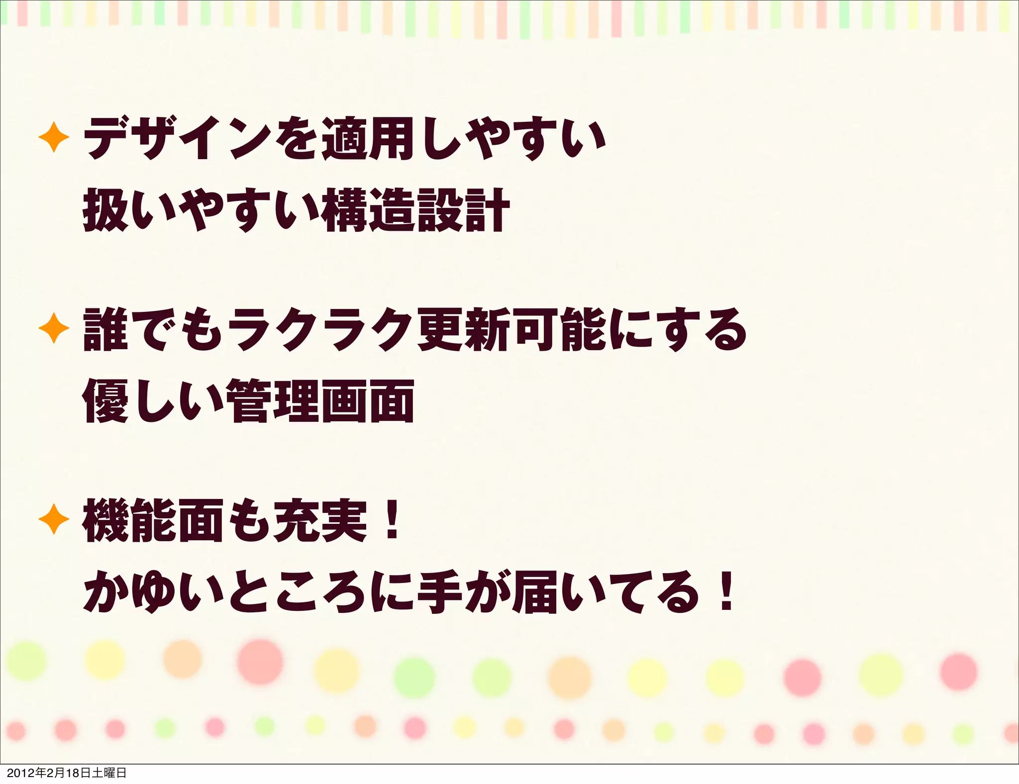 ✦ デザインを適用しやすい
        扱いやすい構造設計

   ✦ 誰でもラクラク更新可能にする
        優しい管理画面

   ✦ 機能面も充実！
        かゆいところに手が届いてる！


2012年2月18日土曜日
 
