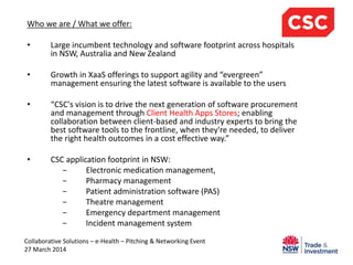 Who we are / What we offer:
• Large incumbent technology and software footprint across hospitals
in NSW, Australia and New Zealand
• Growth in XaaS offerings to support agility and “evergreen”
management ensuring the latest software is available to the users
• “CSC's vision is to drive the next generation of software procurement
and management through Client Health Apps Stores; enabling
collaboration between client-based and industry experts to bring the
best software tools to the frontline, when they're needed, to deliver
the right health outcomes in a cost effective way.”
• CSC application footprint in NSW:
− Electronic medication management,
− Pharmacy management
− Patient administration software (PAS)
− Theatre management
− Emergency department management
− Incident management system
Collaborative Solutions – e-Health – Pitching & Networking Event
27 March 2014
 