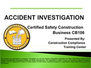 This material was developed by Compacion Foundation Inc and The Hispanic Contractors Association de Tejas under Susan Harwood Grant
Number SH-20-843-SH0 Occupational Safety and Health Administration, U.S. Department of Labor. It does not necessarily reflect the views or
policies of the U.S. Department of Labor, nor does mention of trade names, commercial products, or organizations imply endorsements by the U.S.
Government.
Certified Safety Construction
Business CB106
Presented By:
Construction Compliance
Training Center
 