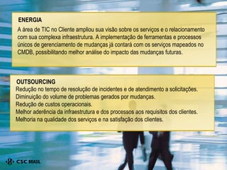 A área de TIC no Cliente ampliou sua visão sobre os serviços e o relacionamento com sua complexa infraestrutura. A implementação de ferramentas e processos únicos de gerenciamento de mudanças já contará com os serviços mapeados no CMDB, possibilitando melhor análise do impacto das mudanças futuras. ENERGIA Redução no tempo de resolução de incidentes e de atendimento a solicitações. Diminuição do volume de problemas gerados por mudanças. Redução de custos operacionais. Melhor aderência da infraestrutura e dos processos aos requisitos dos clientes. Melhoria na qualidade dos serviços e na satisfação dos clientes. OUTSOURCING 