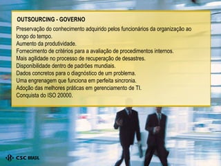 Preservação do conhecimento adquirido pelos funcionários da organização ao longo do tempo. Aumento da produtividade. Fornecimento de critérios para a avaliação de procedimentos internos. Mais agilidade no processo de recuperação de desastres. Disponibilidade dentro de padrões mundiais. Dados concretos para o diagnóstico de um problema. Uma engrenagem que funciona em perfeita sincronia. Adoção das melhores práticas em gerenciamento de TI. Conquista do ISO 20000. OUTSOURCING - GOVERNO 