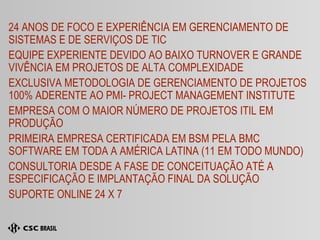 24 ANOS DE FOCO E EXPERIÊNCIA EM GERENCIAMENTO DE SISTEMAS E DE SERVIÇOS DE TIC EQUIPE EXPERIENTE DEVIDO AO BAIXO TURNOVER E GRANDE VIVÊNCIA EM PROJETOS DE ALTA COMPLEXIDADE EXCLUSIVA METODOLOGIA DE GERENCIAMENTO DE PROJETOS 100% ADERENTE AO PMI- PROJECT MANAGEMENT INSTITUTE  EMPRESA COM O MAIOR NÚMERO DE PROJETOS ITIL EM PRODUÇÃO PRIMEIRA EMPRESA CERTIFICADA EM BSM PELA BMC SOFTWARE EM TODA A AMÉRICA LATINA (11 EM TODO MUNDO) CONSULTORIA DESDE A FASE DE CONCEITUAÇÃO ATÉ A ESPECIFICAÇÃO E IMPLANTAÇÃO FINAL DA SOLUÇÃO SUPORTE ONLINE 24 X 7 