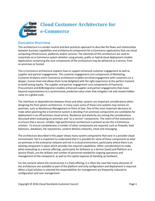Copyright © 2016 Cloud Standards Customer Council Page 1
Cloud Customer Architecture for
e-Commerce
Executive Overview
This architecture is a vendor neutral and best practices approach to describe the flows and relationships
between business capabilities and architectural components for e-Commerce applications that use cloud
computing infrastructure, platforms and/or services. The elements of this architecture are used to
instantiate an e-Commerce system whether using private, public or hybrid cloud deployment models.
Applications comprising the core components of the architecture may be delivered as a service, from
on-premises or hosted.
This e-Commerce architecture explains how to support enhanced customer engagement as well as
supplier and partner engagements. The customer engagement core components of Marketing,
Customer Analytics and e-Commerce architecture enables enriched engagement with customers on a
deeper, human level and allows them to be delighted with the right experience at the perfect moment
to build lasting loyalty. The supplier and partner engagement core components of Payments,
Procurement and B2BIntegration enables enhanced supplier and partner engagements that move
beyond responsiveness to a synchronized, predictive value chain that mitigates risk and reveals hidden
value on a global scale.
The interfaces or dependencies between these and other systems are important considerations when
designing the final system architecture. In many cases some of these core systems may remain on-
premises, such as Warehouse Management or Point of Sale. One of the most important decisions to
make when planning the e-Commerce system is deciding if on-premises components are candidates for
deployment in an off-premises cloud service. Resilience and elasticity are among the considerations
discussed when evaluating on-premises and “as a service” components. The intent of the evaluation is
to ensure that a secure, reliable, high performance architecture is present across the e-Commerce
solution. To ensure completeness a number of other components are required, such as firewalls, load
balancers, databases, file repositories, content delivery networks, email and messaging.
The architecture described in this paper shows many system components that exist in a provider cloud
environment. Yet it is important to understand that it is possible for some of these components to exist
on-premises in the enterprise network and not in a cloud environment, particularly where there is an
existing component in place which provides the required capabilities. Other considerations to make
when evaluating as a service offerings, particularly for Software as a Service (SaaS) and Platform as a
Service (PaaS), are the skillsets and number of personnel needed for ongoing operations and
management of the component, as well as the capital expense of standing up hardware.
For the scenario where the cloud service is a PaaS offering, it is often the case that many elements of
the architecture are available as part of the platform and only configuration and deployment is required.
When a SaaS solution is selected the responsibilities for management are frequently reduced to
configuration and user management.
 