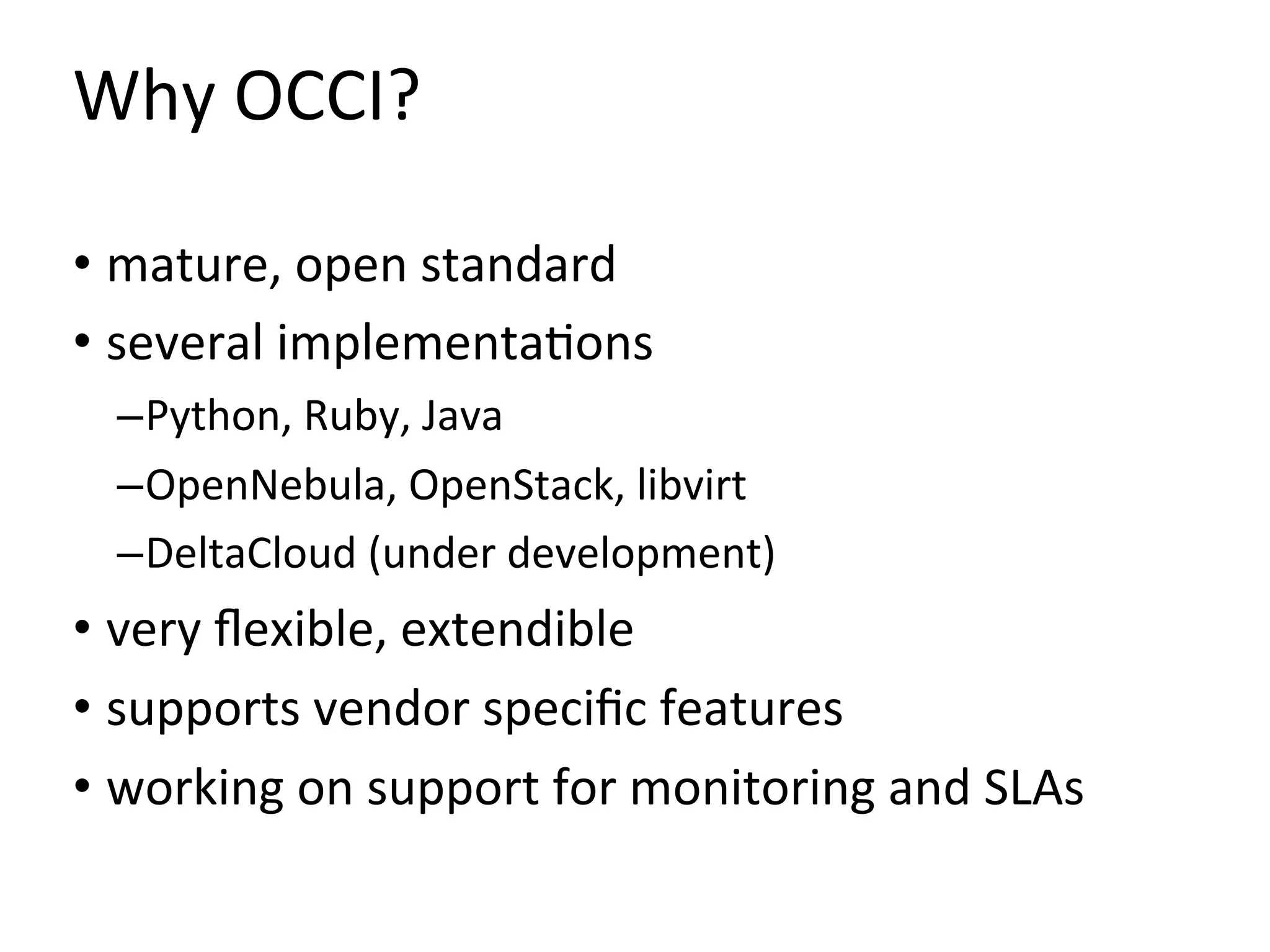 Why	
  OCCI?	
  

•  mature,	
  open	
  standard	
  
•  several	
  implementa=ons	
  
  – Python,	
  Ruby,	
  Java	
  
  – OpenNebula,	
  OpenStack,	
  libvirt	
  
  – DeltaCloud	
  (under	
  development)	
  
•  very	
  ﬂexible,	
  extendible	
  
•  supports	
  vendor	
  speciﬁc	
  features	
  
•  working	
  on	
  support	
  for	
  monitoring	
  and	
  SLAs	
  
 