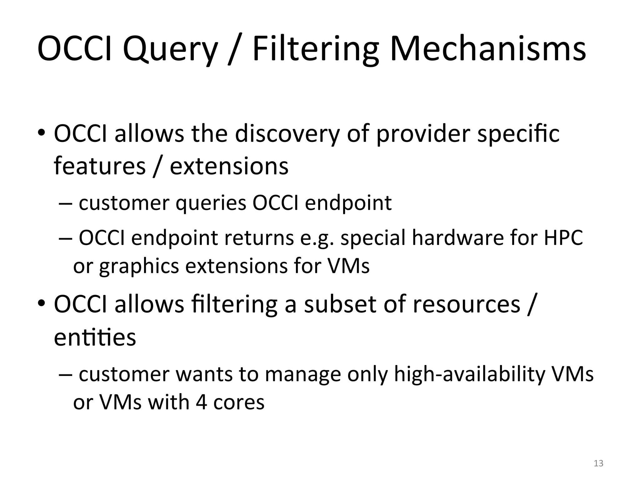 OCCI	
  Query	
  /	
  Filtering	
  Mechanisms	
  

•  OCCI	
  allows	
  the	
  discovery	
  of	
  provider	
  speciﬁc	
  
   features	
  /	
  extensions	
  
   – 	
  customer	
  queries	
  OCCI	
  endpoint	
  
   – 	
  OCCI	
  endpoint	
  returns	
  e.g.	
  special	
  hardware	
  for	
  HPC	
  
     or	
  graphics	
  extensions	
  for	
  VMs	
  
•  OCCI	
  allows	
  ﬁltering	
  a	
  subset	
  of	
  resources	
  /	
  
   en==es	
  
   – 	
  customer	
  wants	
  to	
  manage	
  only	
  high-­‐availability	
  VMs	
  
     or	
  VMs	
  with	
  4	
  cores	
  

                                                                                        13	
  
 