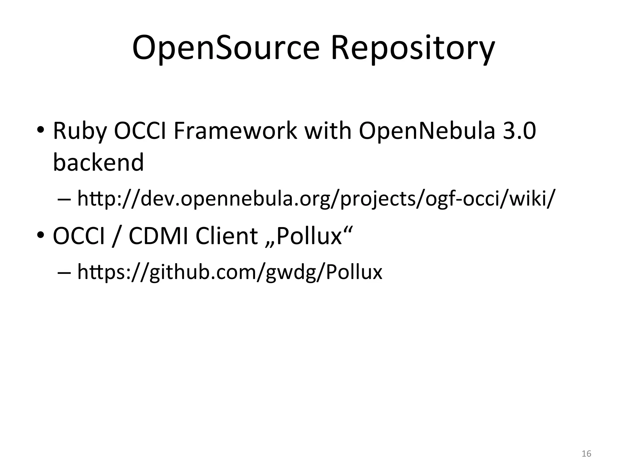 OpenSource	
  Repository	
  

•  Ruby	
  OCCI	
  Framework	
  with	
  OpenNebula	
  3.0	
  
   backend	
  
   – 	
  h`p://dev.opennebula.org/projects/ogf-­‐occi/wiki/	
  
•  OCCI	
  /	
  CDMI	
  Client	
  „Pollux“	
  
   – 	
  h`ps://github.com/gwdg/Pollux	
  




                                                                  16	
  
 