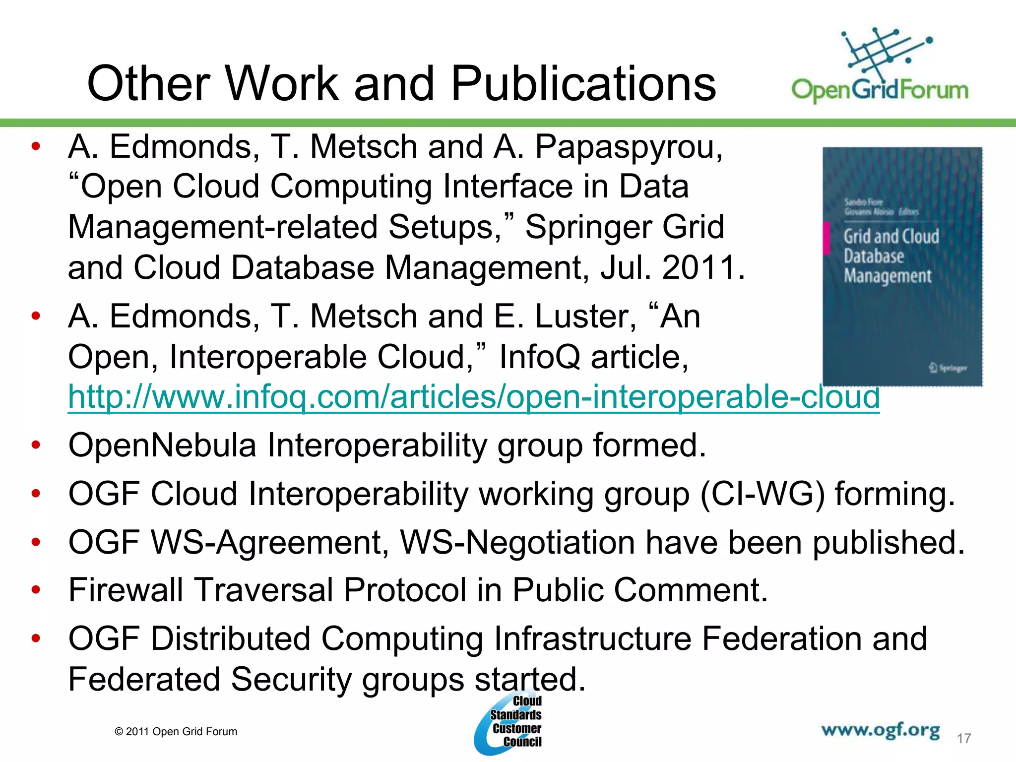 Other Work and Publications
•  A. Edmonds, T. Metsch and A. Papaspyrou,
    Open Cloud Computing Interface in Data
   Management-related Setups, Springer Grid
   and Cloud Database Management, Jul. 2011.
•  A. Edmonds, T. Metsch and E. Luster, An
   Open, Interoperable Cloud, InfoQ article,
   http://www.infoq.com/articles/open-interoperable-cloud
•  OpenNebula Interoperability group formed.
•  OGF Cloud Interoperability working group (CI-WG) forming.
•  OGF WS-Agreement, WS-Negotiation have been published.
•  Firewall Traversal Protocol in Public Comment.
•  OGF Distributed Computing Infrastructure Federation and
   Federated Security groups started.
     © 2011 Open Grid Forum
                                                           17
 