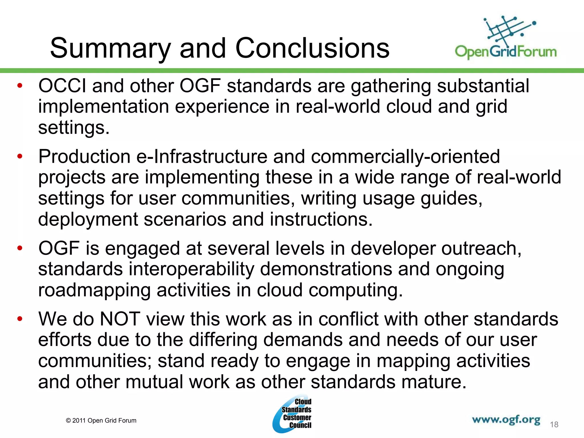 Summary and Conclusions
•  OCCI and other OGF standards are gathering substantial
   implementation experience in real-world cloud and grid
   settings.
•  Production e-Infrastructure and commercially-oriented
   projects are implementing these in a wide range of real-world
   settings for user communities, writing usage guides,
   deployment scenarios and instructions.
•  OGF is engaged at several levels in developer outreach,
   standards interoperability demonstrations and ongoing
   roadmapping activities in cloud computing.
•  We do NOT view this work as in conflict with other standards
   efforts due to the differing demands and needs of our user
   communities; stand ready to engage in mapping activities
   and other mutual work as other standards mature.
     © 2011 Open Grid Forum
                                                              18
 