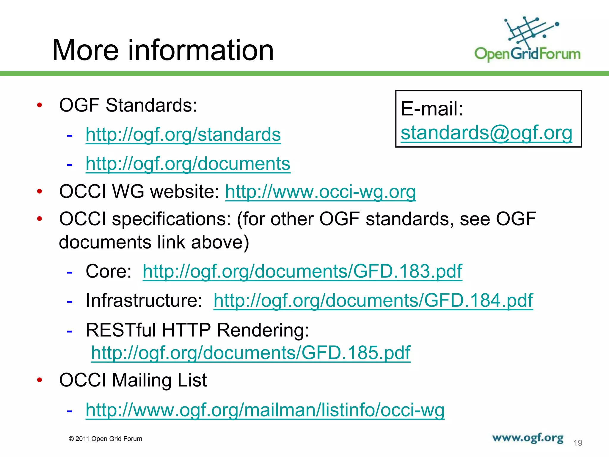 More information
•  OGF Standards:                          E-mail:
   -  http://ogf.org/standards             standards@ogf.org
    -  http://ogf.org/documents
•  OCCI WG website: http://www.occi-wg.org
•  OCCI specifications: (for other OGF standards, see OGF
   documents link above)
   -  Core: http://ogf.org/documents/GFD.183.pdf
   -  Infrastructure: http://ogf.org/documents/GFD.184.pdf
    -  RESTful HTTP Rendering:
       http://ogf.org/documents/GFD.185.pdf
•  OCCI Mailing List
   -  http://www.ogf.org/mailman/listinfo/occi-wg
   © 2011 Open Grid Forum
                                                               19
 