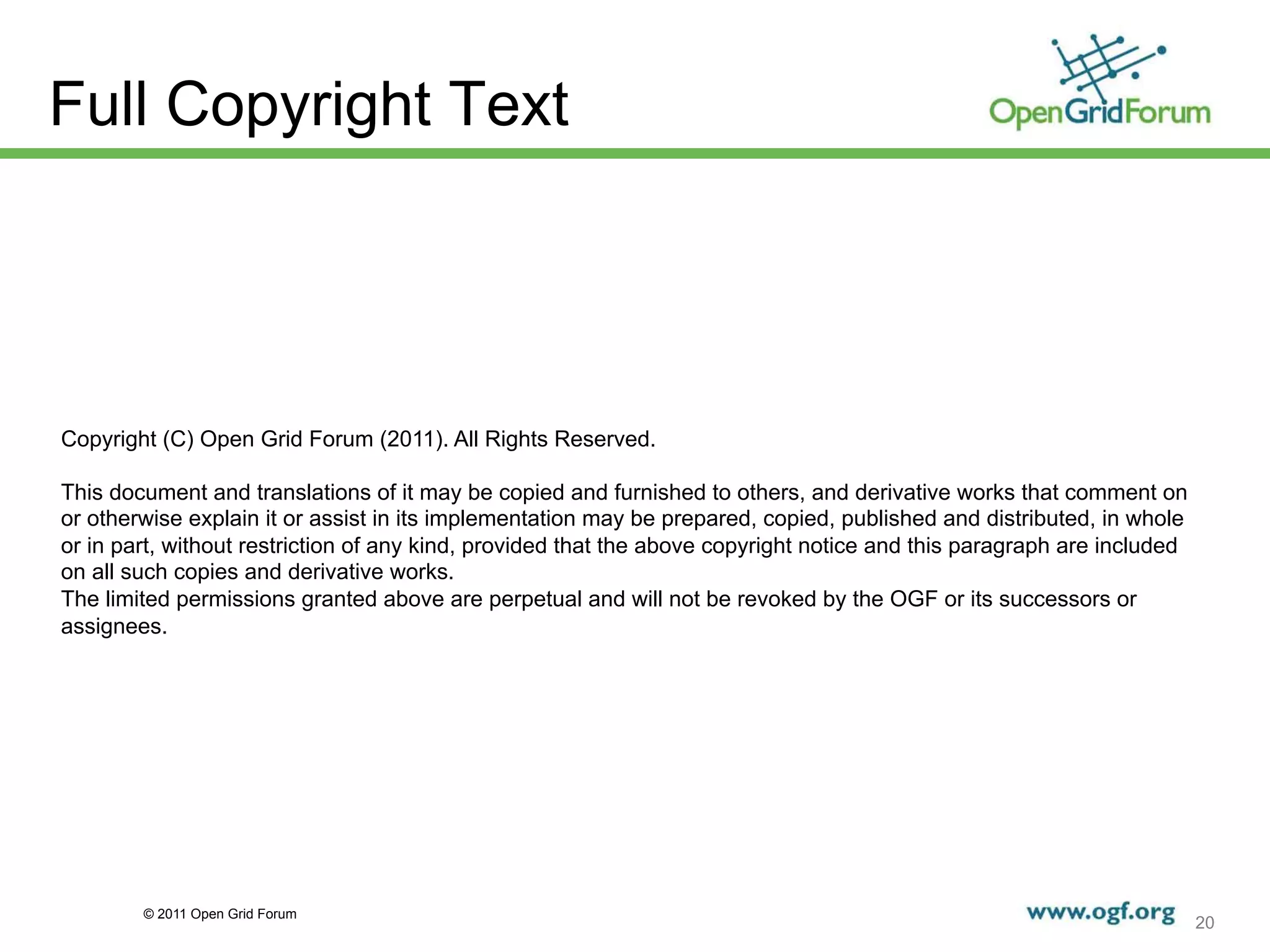 Full Copyright Text




Copyright (C) Open Grid Forum (2011). All Rights Reserved.

This document and translations of it may be copied and furnished to others, and derivative works that comment on
or otherwise explain it or assist in its implementation may be prepared, copied, published and distributed, in whole
or in part, without restriction of any kind, provided that the above copyright notice and this paragraph are included
on all such copies and derivative works.
The limited permissions granted above are perpetual and will not be revoked by the OGF or its successors or
assignees.




        © 2011 Open Grid Forum
                                                                                                                        20
 