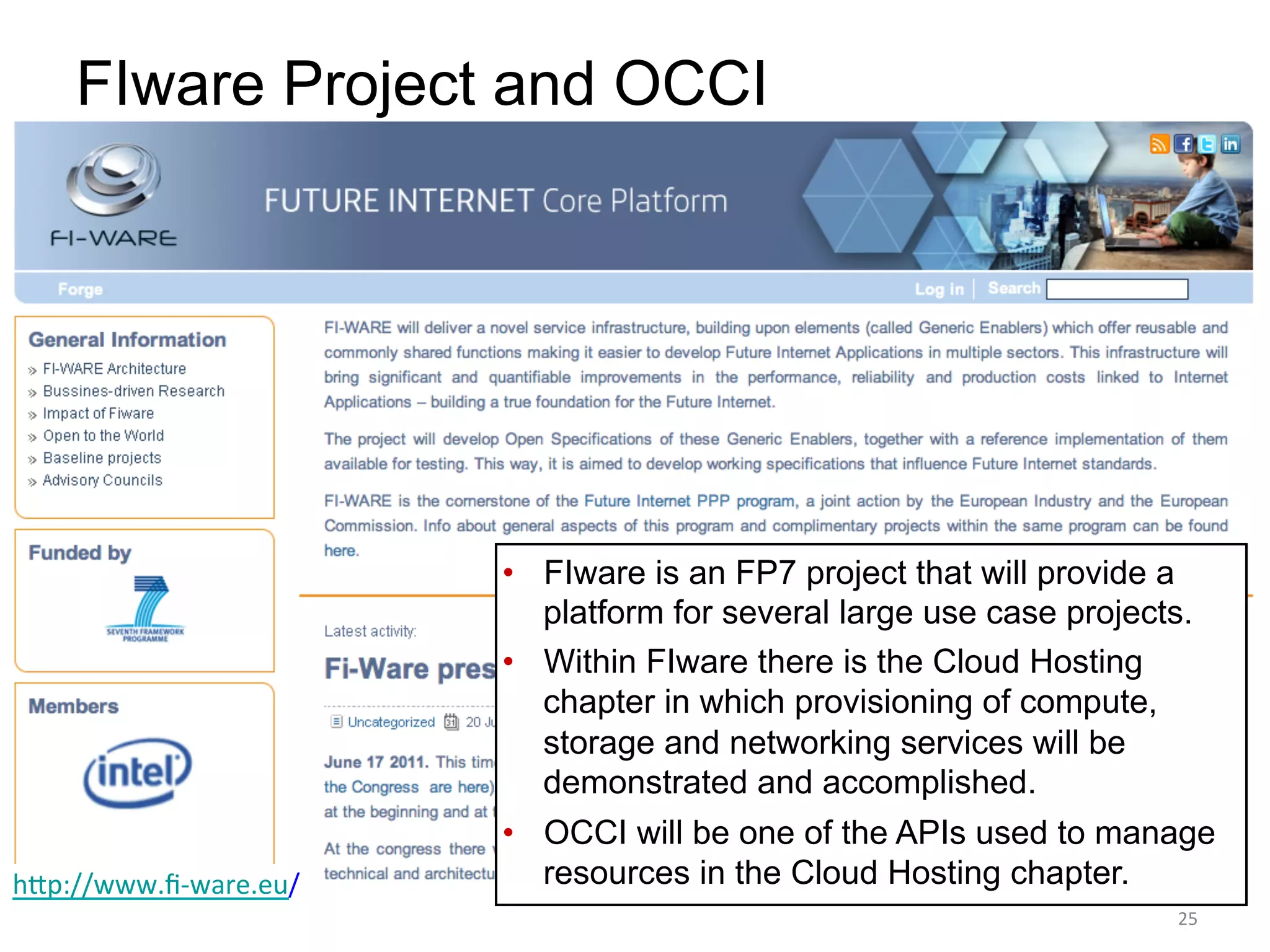 FIware Project and OCCI




                             •  FIware is an FP7 project that will provide a
                                platform for several large use case projects.
                             •  Within FIware there is the Cloud Hosting
                                chapter in which provisioning of compute,
                                storage and networking services will be
                                demonstrated and accomplished.
                             •  OCCI will be one of the APIs used to manage
h`p://www.ﬁ-­‐ware.eu/	
        resources in the Cloud Hosting chapter.
	
                                                                         25	
  
 