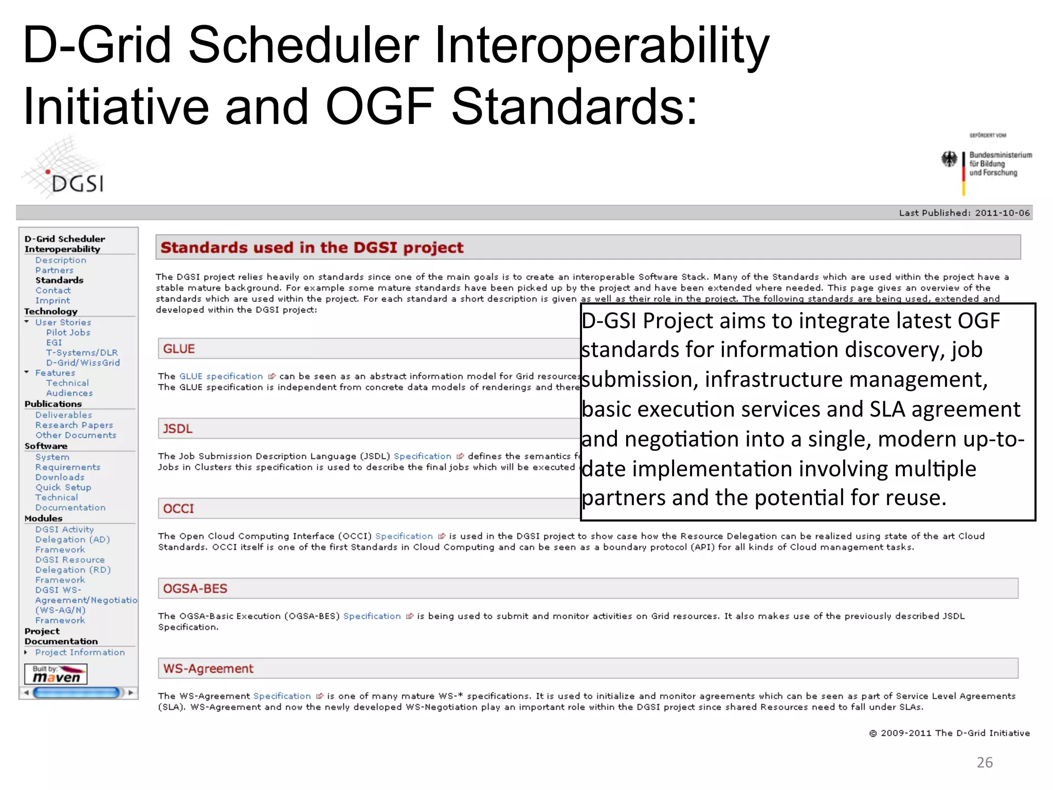 D-Grid Scheduler Interoperability
Initiative and OGF Standards:


                        D-­‐GSI	
  Project	
  aims	
  to	
  integrate	
  latest	
  OGF	
  
                        standards	
  for	
  informa=on	
  discovery,	
  job	
  
                        submission,	
  infrastructure	
  management,	
  
                        basic	
  execu=on	
  services	
  and	
  SLA	
  agreement	
  
                        and	
  nego=a=on	
  into	
  a	
  single,	
  modern	
  up-­‐to-­‐
                        date	
  implementa=on	
  involving	
  mul=ple	
  
                        partners	
  and	
  the	
  poten=al	
  for	
  reuse.	
  




                                                                                  26	
  
 