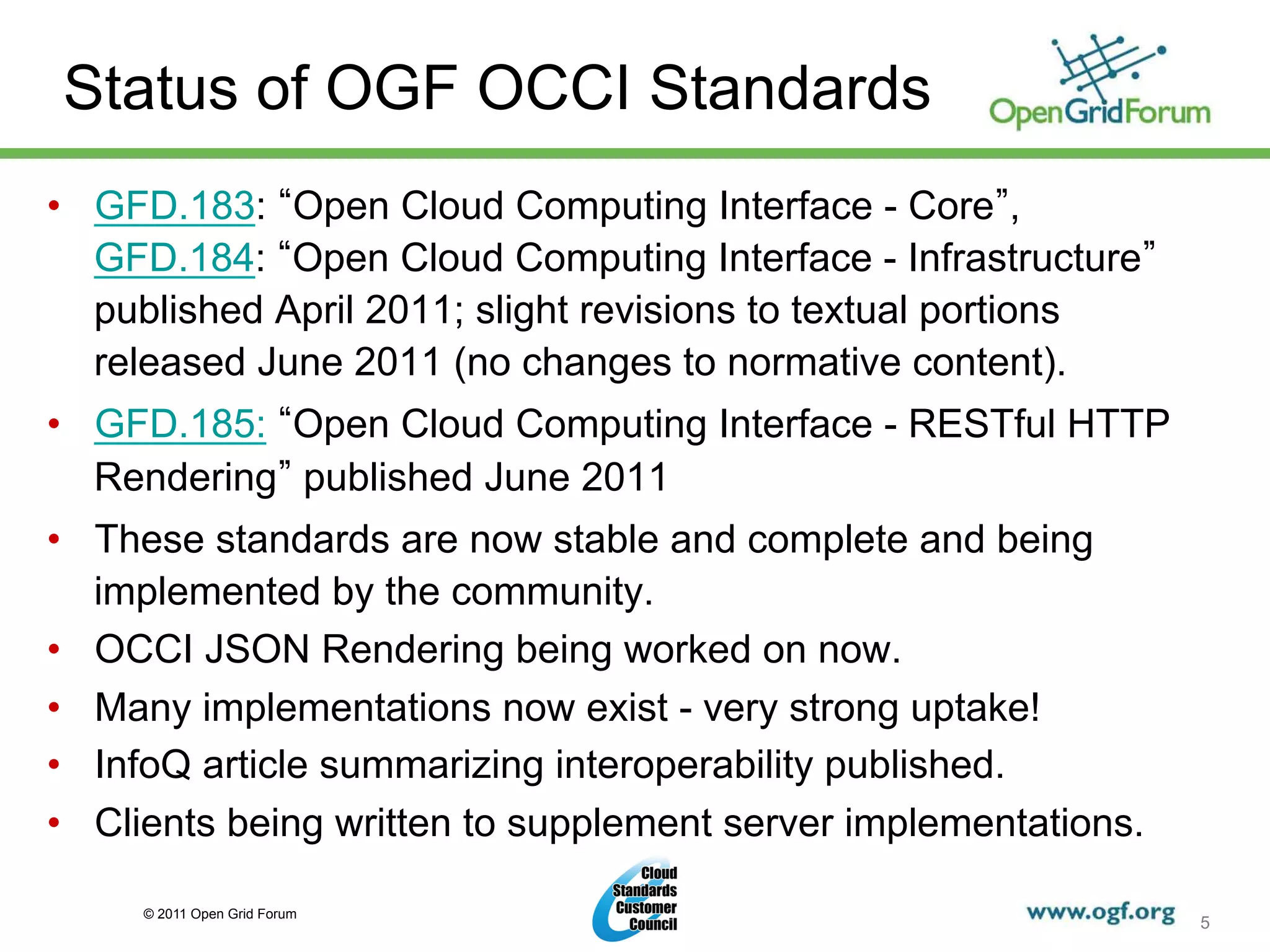 Status of OGF OCCI Standards
•  GFD.183: Open Cloud Computing Interface - Core ,
   GFD.184: Open Cloud Computing Interface - Infrastructure
   published April 2011; slight revisions to textual portions
   released June 2011 (no changes to normative content).
•  GFD.185: Open Cloud Computing Interface - RESTful HTTP
   Rendering published June 2011
•  These standards are now stable and complete and being
   implemented by the community.
•  OCCI JSON Rendering being worked on now.
•  Many implementations now exist - very strong uptake!
•  InfoQ article summarizing interoperability published.
•  Clients being written to supplement server implementations.

     © 2011 Open Grid Forum
                                                                 5
 
