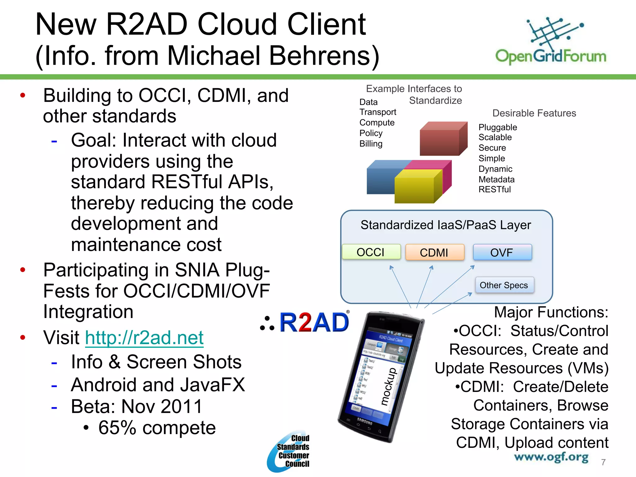 New R2AD Cloud Client
 (Info. from Michael Behrens)
                                    Example Interfaces to
•  Building to OCCI, CDMI, and     Data      Standardize
   other standards                 Transport
                                   Compute
                                                               Desirable Features
                                                            Pluggable
                                   Policy
    -  Goal: Interact with cloud   Billing
                                                            Scalable
                                                            Secure
       providers using the                                  Simple
                                                            Dynamic
       standard RESTful APIs,                               Metadata
                                                            RESTful
       thereby reducing the code
       development and             Standardized IaaS/PaaS Layer
       maintenance cost            OCCI        CDMI           OVF
•  Participating in SNIA Plug-
   Fests for OCCI/CDMI/OVF                                  Other Specs


   Integration                                             Major Functions:
                                                     • OCCI: Status/Control
•  Visit http://r2ad.net
                                                    Resources, Create and
    -  Info & Screen Shots                         Update Resources (VMs)
    -  Android and JavaFX               up           • CDMI: Create/Delete
                                       mock

    -  Beta: Nov 2011                                   Containers, Browse
         •  65% compete                              Storage Containers via
                                                      CDMI, Upload content
      © 2011 Open Grid Forum
                                                                                    7
 
