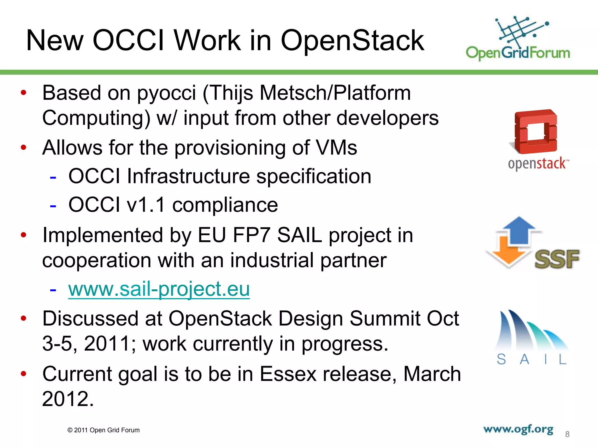 New OCCI Work in OpenStack
•  Based on pyocci (Thijs Metsch/Platform
   Computing) w/ input from other developers
•  Allows for the provisioning of VMs
    -  OCCI Infrastructure specification
    -  OCCI v1.1 compliance
•  Implemented by EU FP7 SAIL project in
   cooperation with an industrial partner
    -  www.sail-project.eu
•  Discussed at OpenStack Design Summit Oct
   3-5, 2011; work currently in progress.
•  Current goal is to be in Essex release, March
   2012.
     © 2011 Open Grid Forum
                                                   8
 