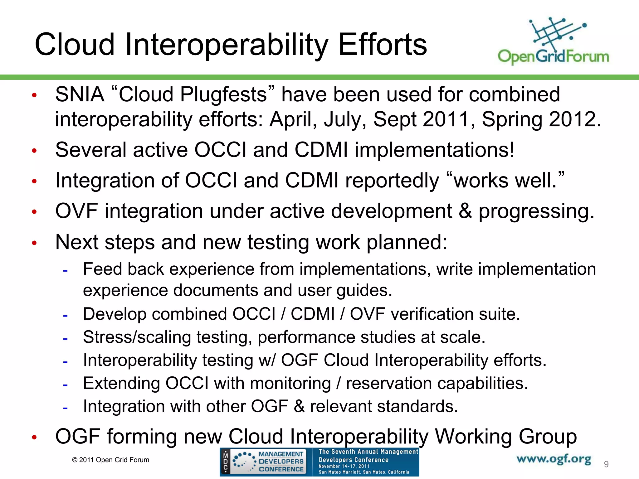 Cloud Interoperability Efforts
•  SNIA Cloud Plugfests have been used for combined
     interoperability efforts: April, July, Sept 2011, Spring 2012.
•    Several active OCCI and CDMI implementations!
•    Integration of OCCI and CDMI reportedly works well.
•    OVF integration under active development & progressing.
•    Next steps and new testing work planned:
     -  Feed back experience from implementations, write implementation
            experience documents and user guides.
     -      Develop combined OCCI / CDMI / OVF verification suite.
     -      Stress/scaling testing, performance studies at scale.
     -      Interoperability testing w/ OGF Cloud Interoperability efforts.
     -      Extending OCCI with monitoring / reservation capabilities.
     -      Integration with other OGF & relevant standards.
•  OGF forming new Cloud Interoperability Working Group
          © 2011 Open Grid Forum
                                                                              9
 