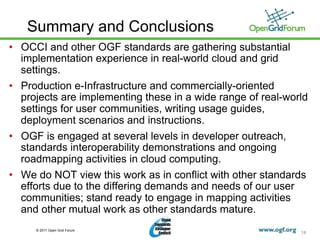 Summary and Conclusions
•  OCCI and other OGF standards are gathering substantial
   implementation experience in real-world cloud and grid
   settings.
•  Production e-Infrastructure and commercially-oriented
   projects are implementing these in a wide range of real-world
   settings for user communities, writing usage guides,
   deployment scenarios and instructions.
•  OGF is engaged at several levels in developer outreach,
   standards interoperability demonstrations and ongoing
   roadmapping activities in cloud computing.
•  We do NOT view this work as in conflict with other standards
   efforts due to the differing demands and needs of our user
   communities; stand ready to engage in mapping activities
   and other mutual work as other standards mature.
     © 2011 Open Grid Forum
                                                              18
 