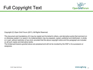 Full Copyright Text




Copyright (C) Open Grid Forum (2011). All Rights Reserved.

This document and translations of it may be copied and furnished to others, and derivative works that comment on
or otherwise explain it or assist in its implementation may be prepared, copied, published and distributed, in whole
or in part, without restriction of any kind, provided that the above copyright notice and this paragraph are included
on all such copies and derivative works.
The limited permissions granted above are perpetual and will not be revoked by the OGF or its successors or
assignees.




        © 2011 Open Grid Forum
                                                                                                                        20
 