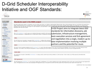 D-Grid Scheduler Interoperability
Initiative and OGF Standards:


                        D-­‐GSI	
  Project	
  aims	
  to	
  integrate	
  latest	
  OGF	
  
                        standards	
  for	
  informa=on	
  discovery,	
  job	
  
                        submission,	
  infrastructure	
  management,	
  
                        basic	
  execu=on	
  services	
  and	
  SLA	
  agreement	
  
                        and	
  nego=a=on	
  into	
  a	
  single,	
  modern	
  up-­‐to-­‐
                        date	
  implementa=on	
  involving	
  mul=ple	
  
                        partners	
  and	
  the	
  poten=al	
  for	
  reuse.	
  




                                                                                  26	
  
 
